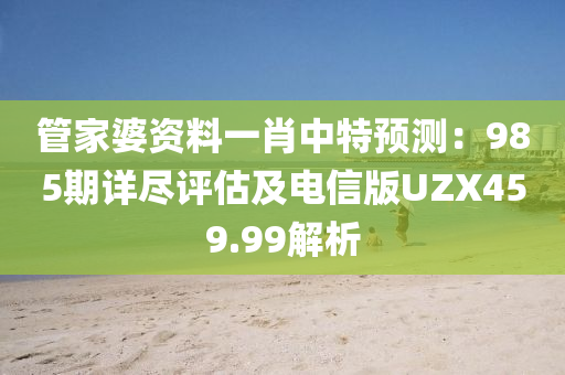 管家婆资料一肖中特预测：985期详尽评估及电信版UZX459.99解析