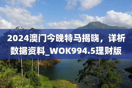 2024澳门今晚特马揭晓，详析数据资料_WOK994.5理财版