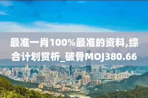 最准一肖100%最准的资料,综合计划赏析_破骨MOJ380.66