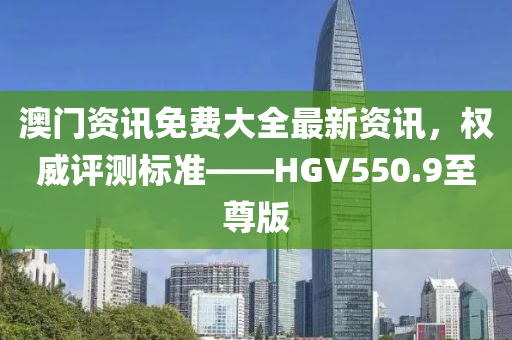 澳门资讯免费大全最新资讯，权威评测标准——HGV550.9至尊版