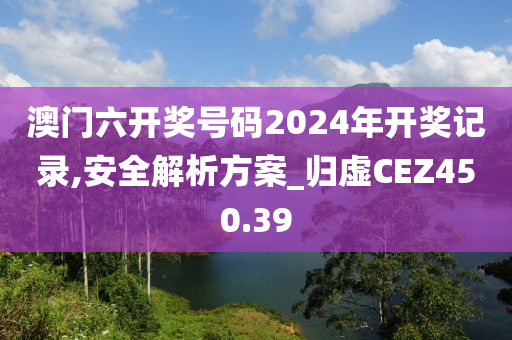 澳门六开奖号码2024年开奖记录,安全解析方案_归虚CEZ450.39