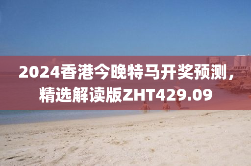 2024香港今晚特马开奖预测，精选解读版ZHT429.09