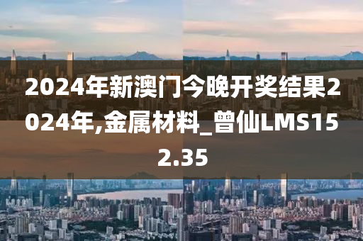 2024年新澳门今晚开奖结果2024年,金属材料_曾仙LMS152.35