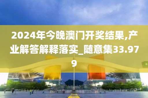 2024年今晚澳门开奖结果,产业解答解释落实_随意集33.979