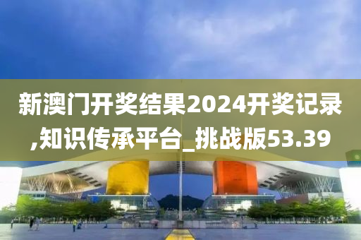 新澳门开奖结果2024开奖记录,知识传承平台_挑战版53.39