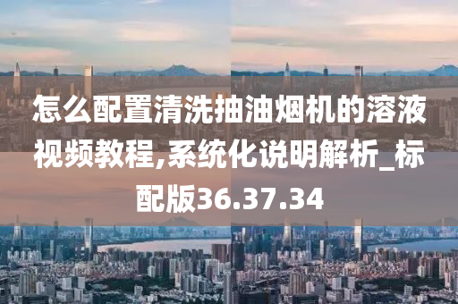 怎么配置清洗抽油烟机的溶液视频教程,系统化说明解析_标配版36.37.34