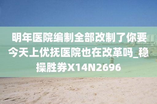 明年医院编制全部改制了你要今天上优抚医院也在改革吗_稳操胜券X14N2696