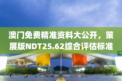 澳门免费精准资料大公开，策展版NDT25.62综合评估标准