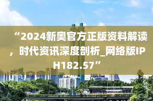 “2024新奥官方正版资料解读，时代资讯深度剖析_网络版IPH182.57”