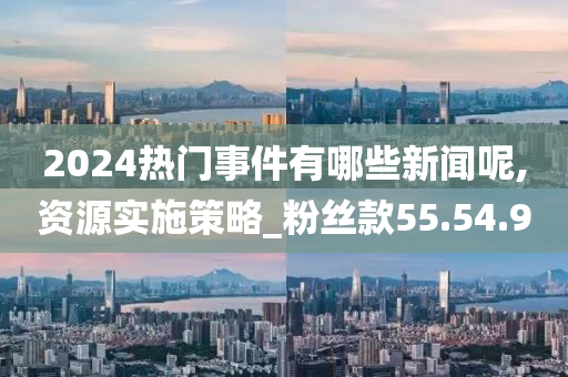 2024热门事件有哪些新闻呢,资源实施策略_粉丝款55.54.90