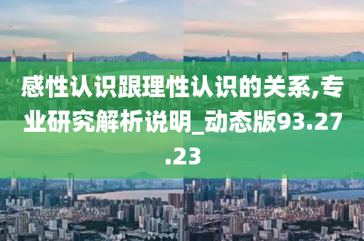 感性认识跟理性认识的关系,专业研究解析说明_动态版93.27.23