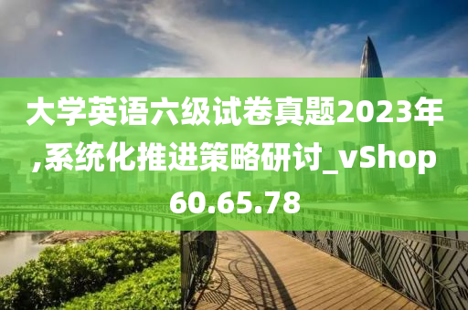 大学英语六级试卷真题2023年,系统化推进策略研讨_vShop60.65.78