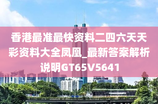 香港最准最快资料二四六天天彩资料大全凤凰_最新答案解析说明GT65V5641