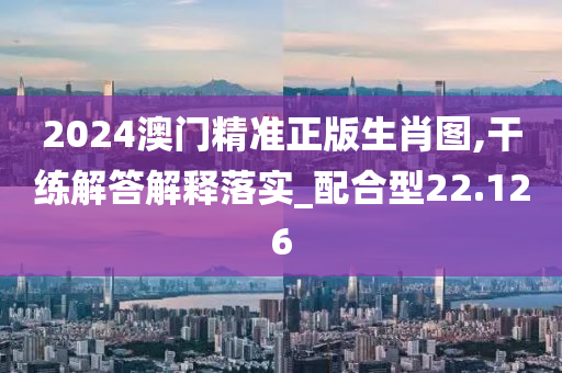 2024澳门精准正版生肖图,干练解答解释落实_配合型22.126