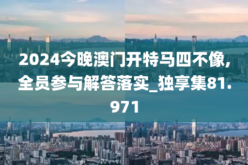 2024今晚澳门开特马四不像,全员参与解答落实_独享集81.971