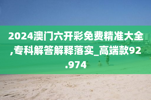 2024澳门六开彩免费精准大全,专科解答解释落实_高端款92.974