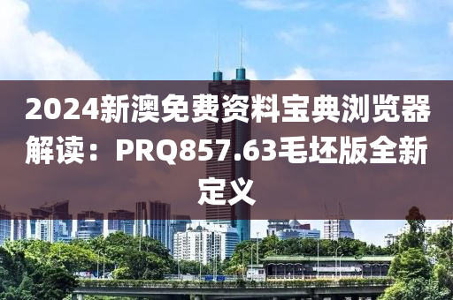 2024新澳免费资料宝典浏览器解读：PRQ857.63毛坯版全新定义