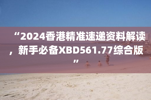 “2024香港精准速递资料解读，新手必备XBD561.77综合版”