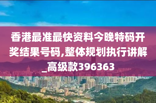 香港最准最快资料今晚特码开奖结果号码,整体规划执行讲解_高级款396363