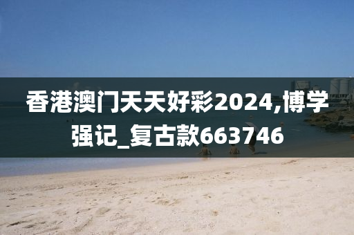 香港澳门天天好彩2024,博学强记_复古款663746