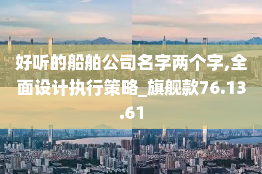 好听的船舶公司名字两个字,全面设计执行策略_旗舰款76.13.61