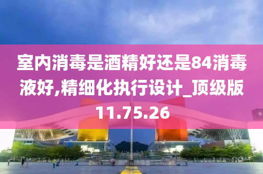 室内消毒是酒精好还是84消毒液好,精细化执行设计_顶级版11.75.26