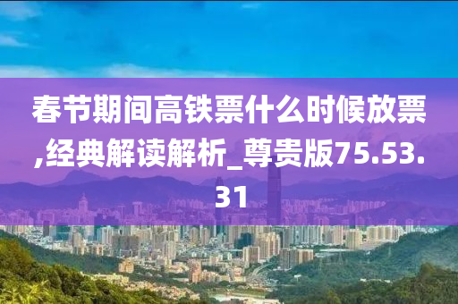 春节期间高铁票什么时候放票,经典解读解析_尊贵版75.53.31