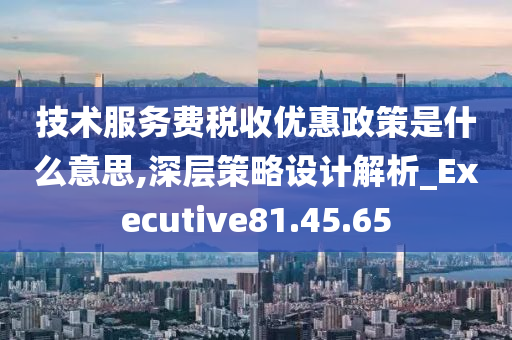 技术服务费税收优惠政策是什么意思,深层策略设计解析_Executive81.45.65