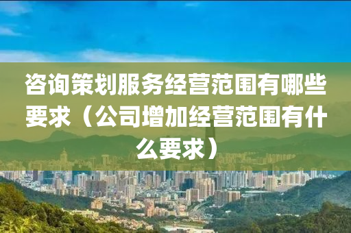 咨询策划服务经营范围有哪些要求（公司增加经营范围有什么要求）