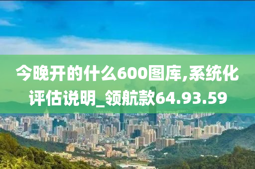 今晚开的什么600图库,系统化评估说明_领航款64.93.59