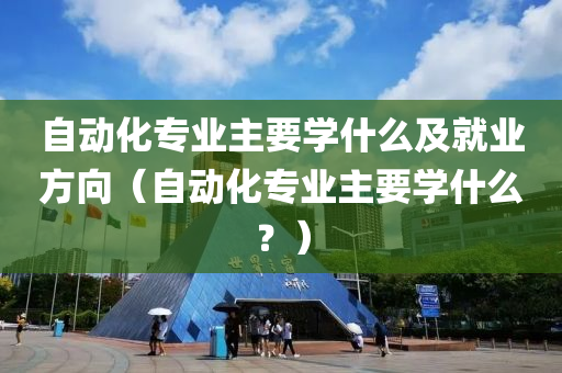 自动化专业主要学什么及就业方向（自动化专业主要学什么？）