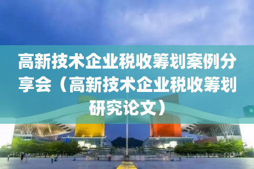 高新技术企业税收筹划案例分享会（高新技术企业税收筹划研究论文）