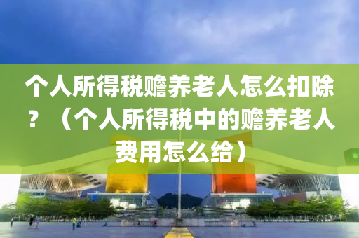 个人所得税赡养老人怎么扣除？（个人所得税中的赡养老人费用怎么给）