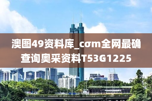 澳图49资料库_cσm全网最确查询奥采资料T53G1225