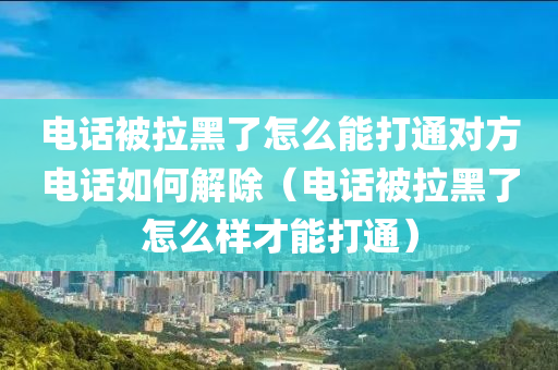 电话被拉黑了怎么能打通对方电话如何解除（电话被拉黑了怎么样才能打通）