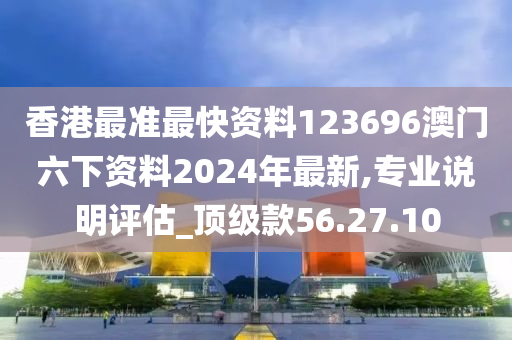 香港最准最快资料123696澳门六下资料2024年最新,专业说明评估_顶级款56.27.10