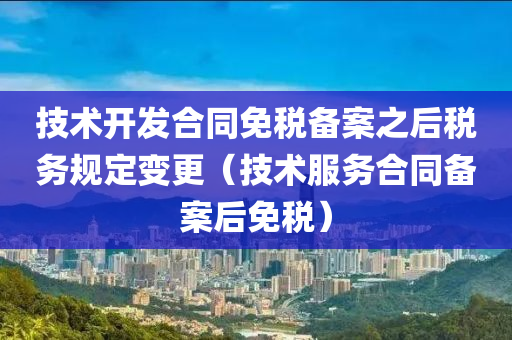 技术开发合同免税备案之后税务规定变更（技术服务合同备案后免税）