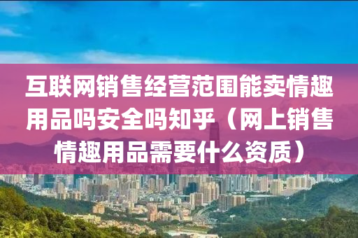 互联网销售经营范围能卖情趣用品吗安全吗知乎（网上销售情趣用品需要什么资质）