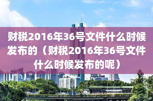 财税2016年36号文件什么时候发布的（财税2016年36号文件什么时候发布的呢）