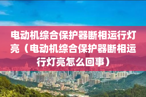 电动机综合保护器断相运行灯亮（电动机综合保护器断相运行灯亮怎么回事）