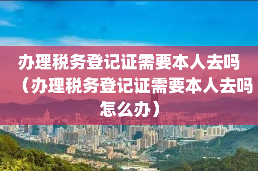 办理税务登记证需要本人去吗（办理税务登记证需要本人去吗怎么办）