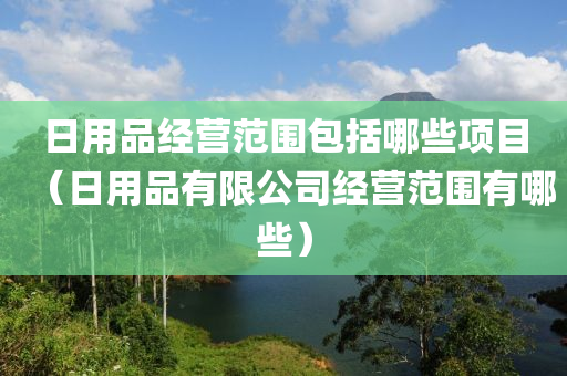 日用品经营范围包括哪些项目（日用品有限公司经营范围有哪些）