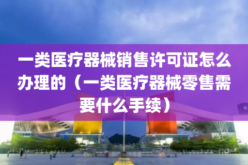 一类医疗器械销售许可证怎么办理的（一类医疗器械零售需要什么手续）