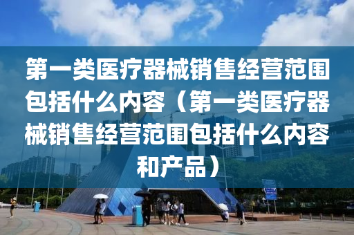 第一类医疗器械销售经营范围包括什么内容（第一类医疗器械销售经营范围包括什么内容和产品）