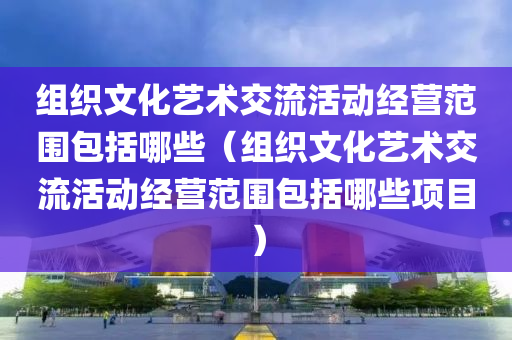 组织文化艺术交流活动经营范围包括哪些（组织文化艺术交流活动经营范围包括哪些项目）