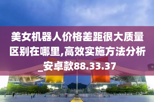 美女机器人价格差距很大质量区别在哪里,高效实施方法分析_安卓款88.33.37