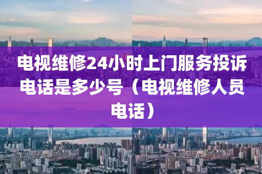 电视维修24小时上门服务投诉电话是多少号（电视维修人员电话）