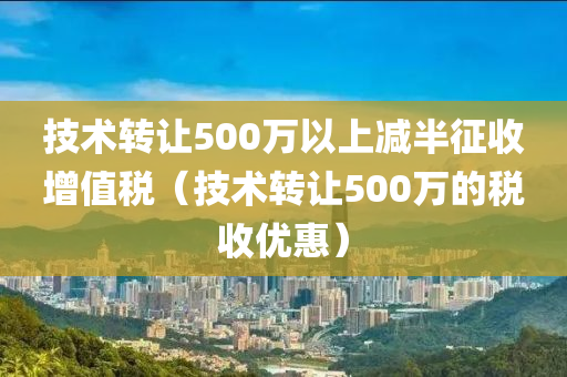 技术转让500万以上减半征收增值税（技术转让500万的税收优惠）