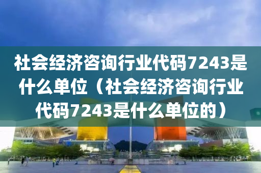 社会经济咨询行业代码7243是什么单位（社会经济咨询行业代码7243是什么单位的）