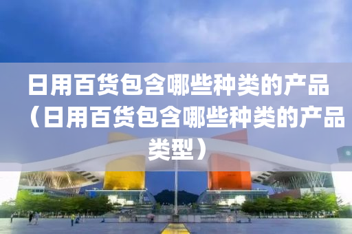 日用百货包含哪些种类的产品（日用百货包含哪些种类的产品类型）